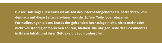 Dieser Haftungsausschluss ist als Teil des Internetangebotes zu  betrachten, von dem aus auf diese Seite verwiesen wurde. Sofern Teile  oder einzelne Formulierungen dieses Textes der geltenden Rechtslage nicht, nicht mehr oder nicht vollständig entsprechen sollten, bleiben  die übrigen Teile des Dokumentes in ihrem Inhalt und ihrer Gültigkeit  davon unberührt.    Dieser Haftungsausschluss ist als Teil des Internetangebotes zu  betrachten, von dem aus auf diese Seite verwiesen wurde. Sofern Teile  oder einzelne Formulierungen dieses Textes der geltenden Rechtslage nicht, nicht mehr oder nicht vollständig entsprechen sollten, bleiben  die übrigen Teile des Dokumentes in ihrem Inhalt und ihrer Gültigkeit  davon unberührt.