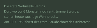 Die erste Wohnzelle Berlins.  Dort, wo vor 6 Monaten noch enttrümmert wurde,  stehen heute wuchtige Wohnblocks.  Am 19.7.1950 feiert der erste Bauabschnitt das Richtefest.